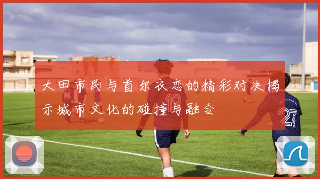大田市民与首尔衣恋的精彩对决揭示城市文化的碰撞与融合