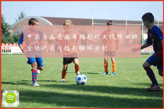 申花与鹿岛鹿角精彩对决视频回顾全场亮点与精彩瞬间分析