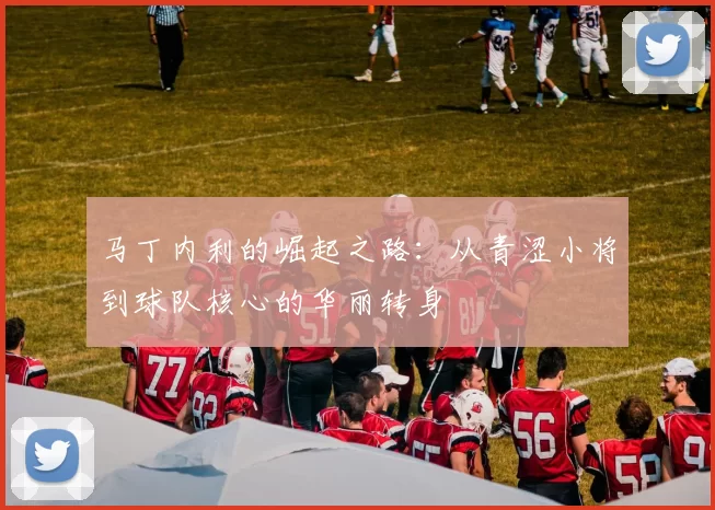 马丁内利的崛起之路：从青涩小将到球队核心的华丽转身