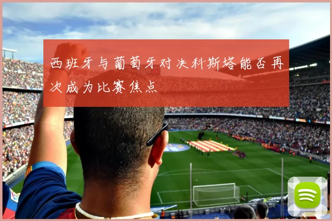 西班牙与葡萄牙对决科斯塔能否再次成为比赛焦点