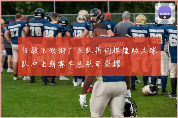 任骏飞领衔广东队再创辉煌助力球队冲击新赛季总冠军荣耀