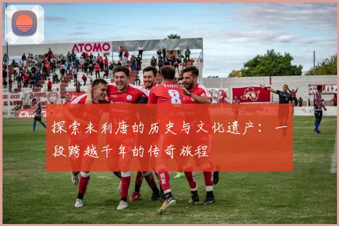 探索米利唐的历史与文化遗产：一段跨越千年的传奇旅程