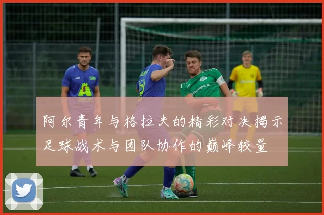 阿尔青年与格拉夫的精彩对决揭示足球战术与团队协作的巅峰较量