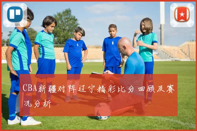 CBA新疆对阵辽宁精彩比分回顾及赛况分析