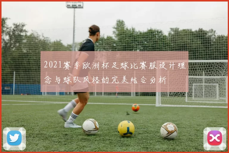2021赛季欧洲杯足球比赛服设计理念与球队风格的完美结合分析