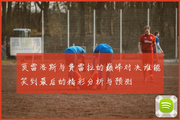 莫雷洛斯与费雷拉的巅峰对决谁能笑到最后的精彩分析与预测